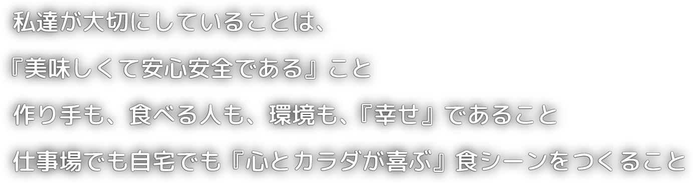私達が大切にしていることは、「美味しくて安心安全である」こと。作り手も、食べる人も、環境も、「幸せであること」。仕事場でも自宅でも「心とカラダが喜ぶ」食シーンをつくること。